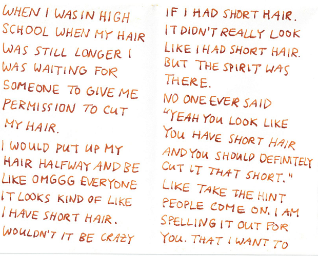 when i was in high school when my hair was still longer i was waiting for someone to give me permission to cut my hair. i would put up my hair halfway and be like omgg everyone it looks kind of like i have short hair. wouldn’t that be crazy if i had short hair. it didn’t really look like i had short hair but the spirit was there. no one ever said 'yeah you look like you have short hair and you should definitely cut it that short.' like take the hint people come on. i am spelling it out for you that i want to 