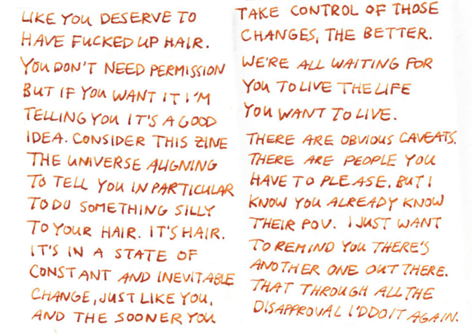 like you deserve to have fucked up hair. you don’t need permission but if you want it, i’m telling you it’s a good idea. you’ll look good. consider this zine the universe letting the stars align to tell you to do something silly to your hair. it’s hair. it’s in a state of constant and inevitable change, just like you, and the sooner you take control of those changes the better. we’re all waiting for you to live the life you want to live. there are obvious caveats. sometimes there are people you have to please. but i know you already know their point of view. i just want to remind you that there’s another one out there. that through all the disapproval, i’d still do it again.